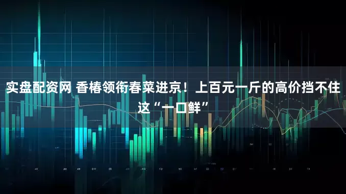 实盘配资网 香椿领衔春菜进京！上百元一斤的高价挡不住这“一口鲜”