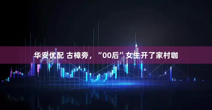 华安优配 古樟旁，“00后”女生开了家村咖