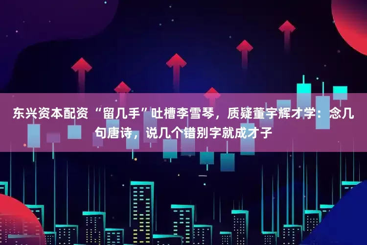 东兴资本配资 “留几手”吐槽李雪琴，质疑董宇辉才学：念几句唐诗，说几个错别字就成才子