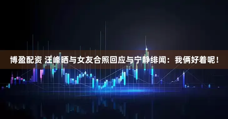 博盈配资 汪峰晒与女友合照回应与宁静绯闻：我俩好着呢！