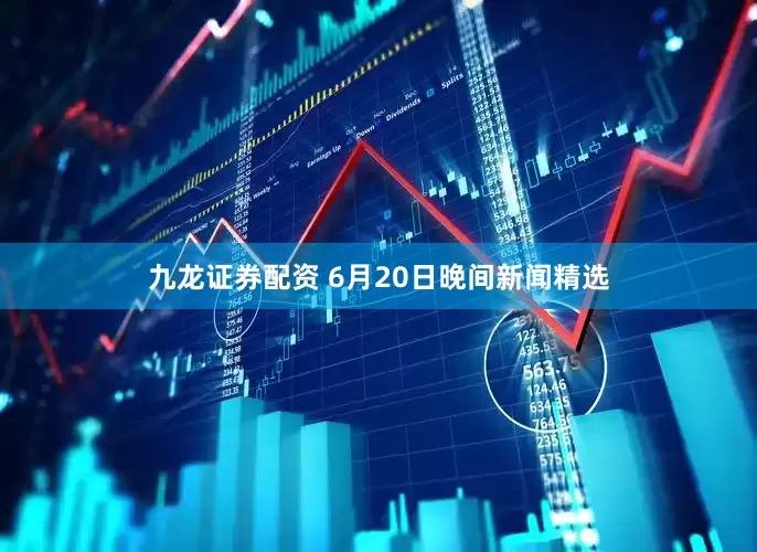 九龙证券配资 6月20日晚间新闻精选