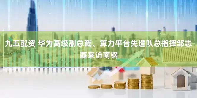 九五配资 华为高级副总裁、算力平台先遣队总指挥邹志磊来访南钢
