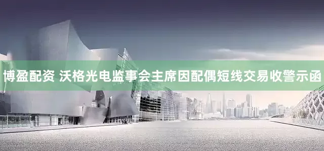 博盈配资 沃格光电监事会主席因配偶短线交易收警示函