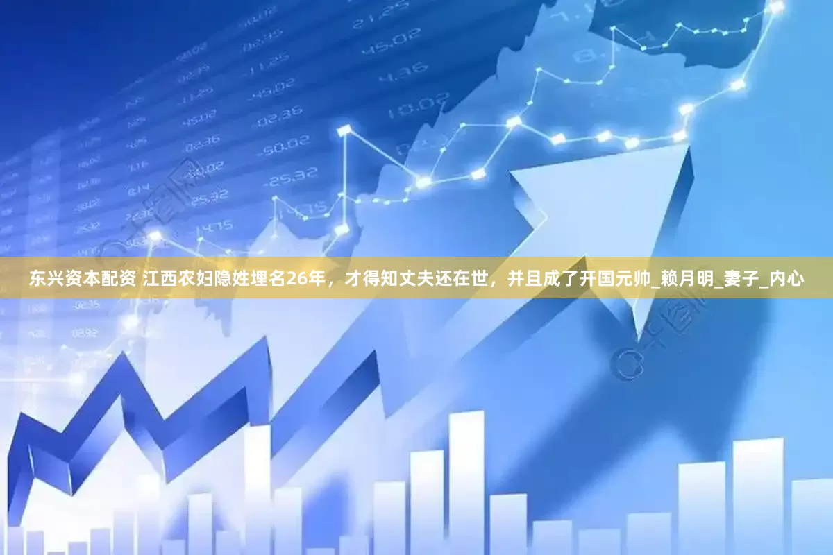 东兴资本配资 江西农妇隐姓埋名26年，才得知丈夫还在世，并且成了开国元帅_赖月明_妻子_内心