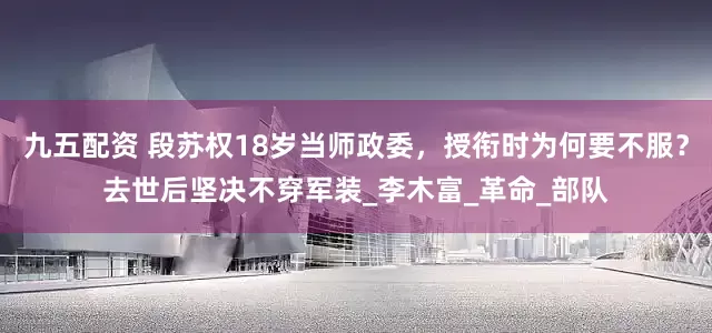 九五配资 段苏权18岁当师政委，授衔时为何要不服？去世后坚决不穿军装_李木富_革命_部队