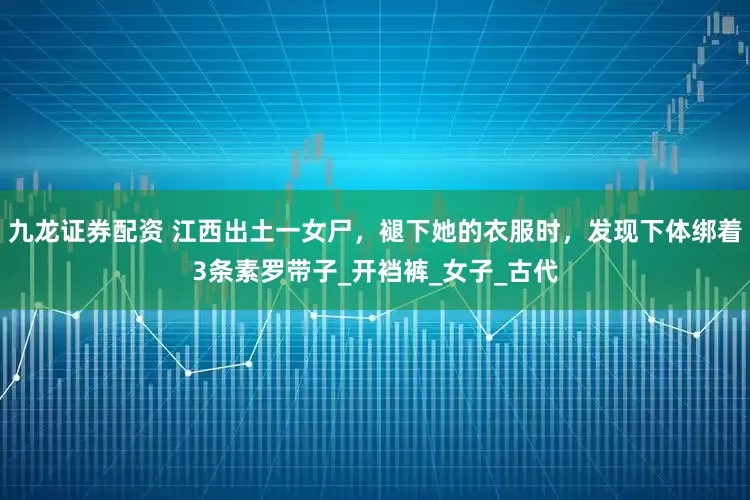 九龙证券配资 江西出土一女尸，褪下她的衣服时，发现下体绑着3条素罗带子_开裆裤_女子_古代