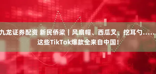九龙证券配资 新民侨梁｜风扇帽、西瓜叉、挖耳勺……这些TikTok爆款全来自中国！