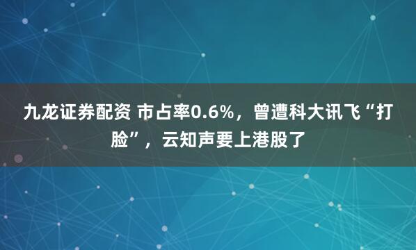九龙证券配资 市占率0.6%，曾遭科大讯飞“打脸”，云知声要上港股了