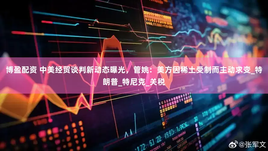 博盈配资 中美经贸谈判新动态曝光，管姚：美方因稀土受制而主动求变_特朗普_特尼克_关税