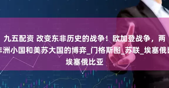 九五配资 改变东非历史的战争！欧加登战争，两个非洲小国和美苏大国的博弈_门格斯图_苏联_埃塞俄比亚