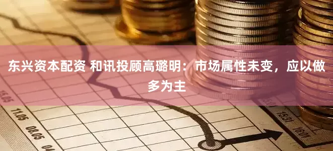 东兴资本配资 和讯投顾高璐明：市场属性未变，应以做多为主