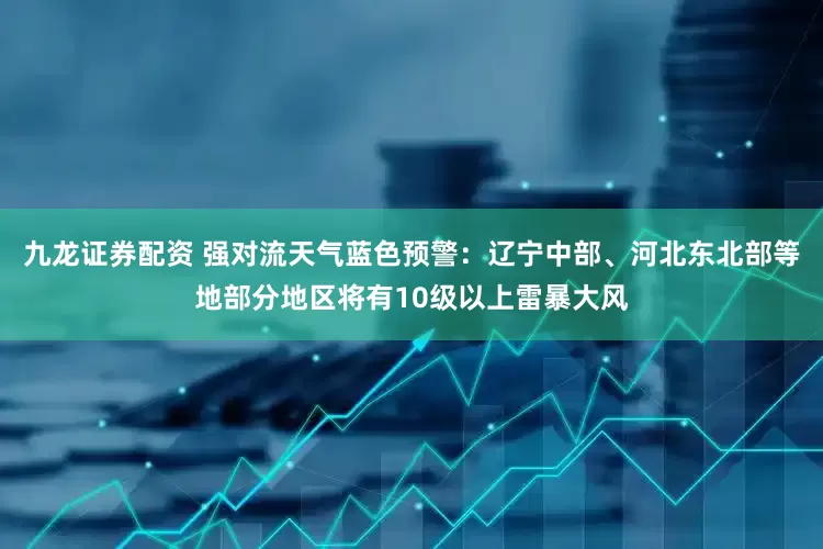 九龙证券配资 强对流天气蓝色预警：辽宁中部、河北东北部等地部分地区将有10级以上雷暴大风
