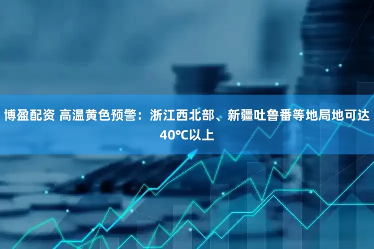 博盈配资 高温黄色预警：浙江西北部、新疆吐鲁番等地局地可达40℃以上