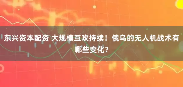 东兴资本配资 大规模互攻持续！俄乌的无人机战术有哪些变化？