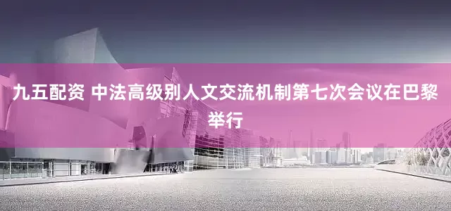 九五配资 中法高级别人文交流机制第七次会议在巴黎举行