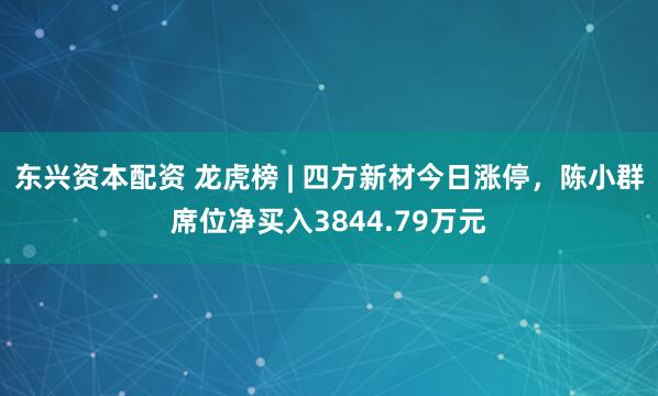 东兴资本配资 龙虎榜 | 四方新材今日涨停，陈小群席位净买入3844.79万元