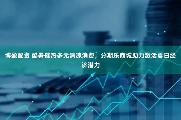 博盈配资 酷暑催热多元清凉消费，分期乐商城助力激活夏日经济潜力