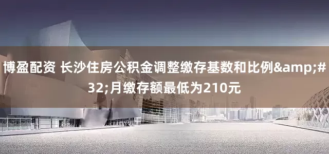 博盈配资 长沙住房公积金调整缴存基数和比例&#32;月缴存额最低为210元