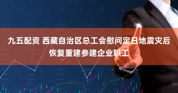 九五配资 西藏自治区总工会慰问定日地震灾后恢复重建参建企业职工