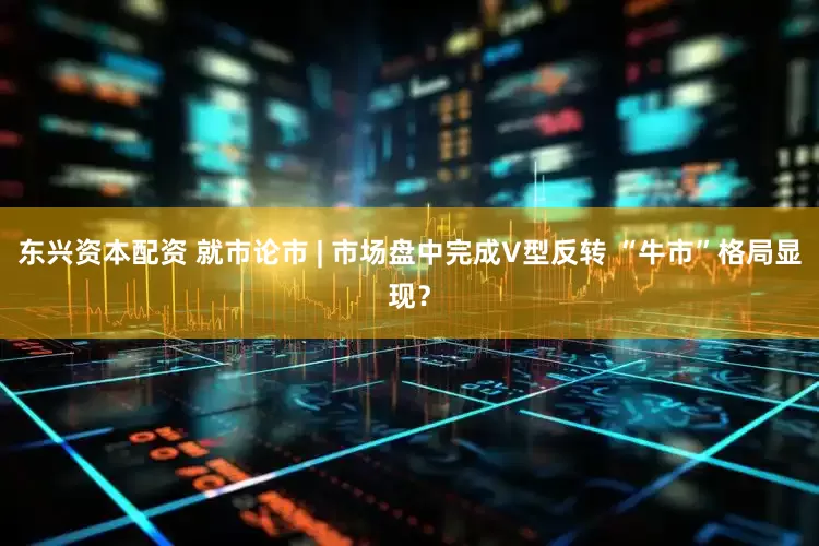 东兴资本配资 就市论市 | 市场盘中完成V型反转 “牛市”格局显现？