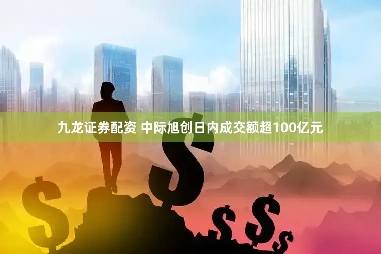 九龙证券配资 中际旭创日内成交额超100亿元
