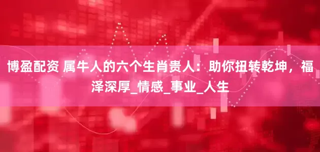 博盈配资 属牛人的六个生肖贵人：助你扭转乾坤，福泽深厚_情感_事业_人生