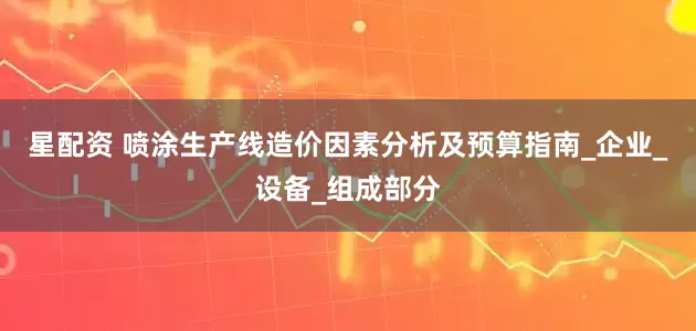 星配资 喷涂生产线造价因素分析及预算指南_企业_设备_组成部分