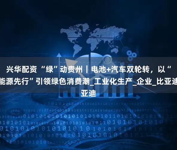 兴华配资 “绿”动贵州｜电池+汽车双轮转，以“能源先行”引领绿色消费潮_工业化生产_企业_比亚迪
