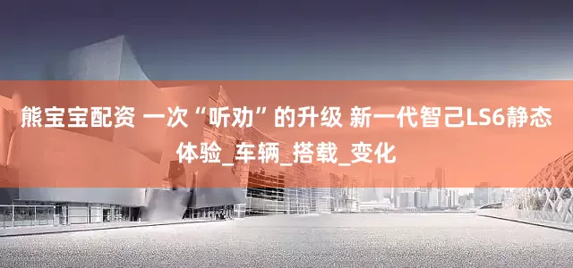 熊宝宝配资 一次“听劝”的升级 新一代智己LS6静态体验_车辆_搭载_变化
