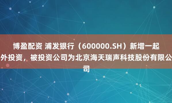 博盈配资 浦发银行（600000.SH）新增一起对外投资，被投资公司为北京海天瑞声科技股份有限公司