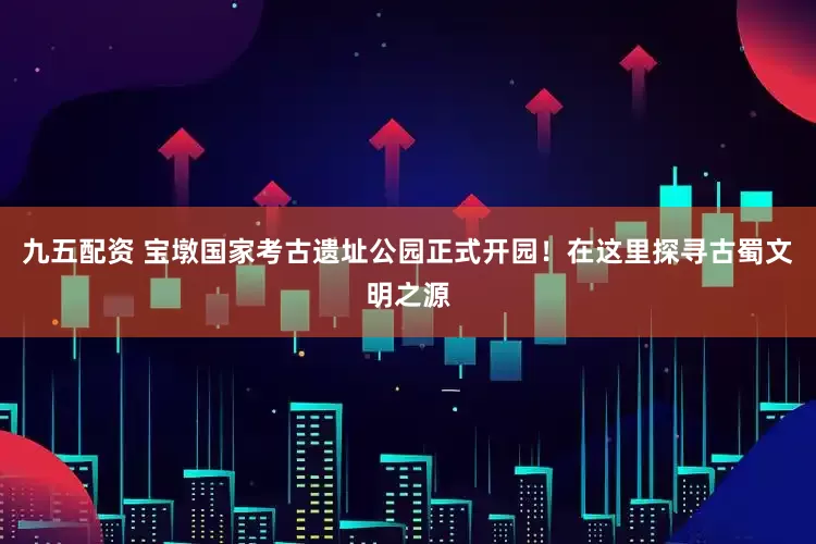 九五配资 宝墩国家考古遗址公园正式开园！在这里探寻古蜀文明之源
