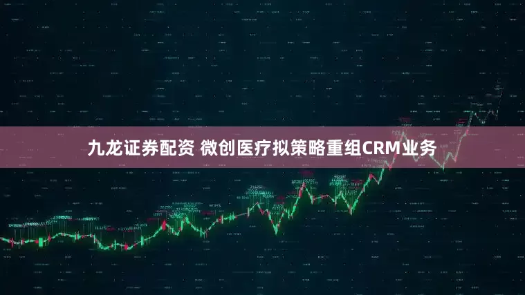 九龙证券配资 微创医疗拟策略重组CRM业务