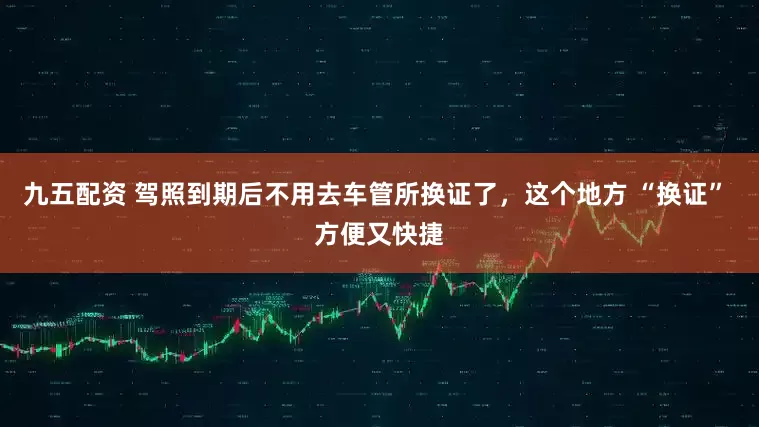 九五配资 驾照到期后不用去车管所换证了，这个地方 “换证” 方便又快捷